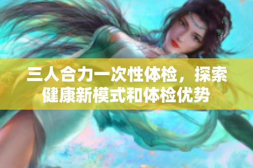 三人合力一次性体检，探索健康新模式和体检优势