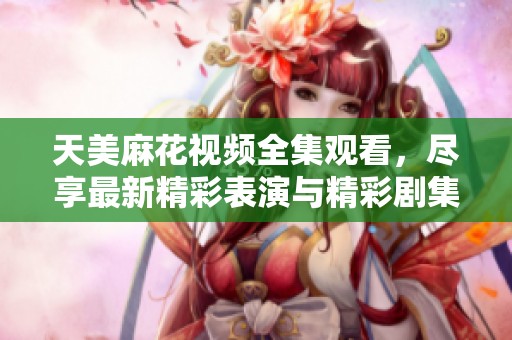天美麻花视频全集观看，尽享最新精彩表演与精彩剧集