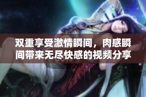 双重享受激情瞬间，肉感瞬间带来无尽快感的视频分享