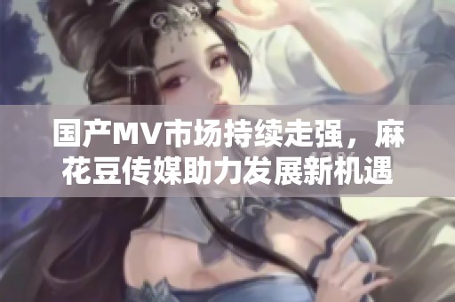 国产MV市场持续走强，麻花豆传媒助力发展新机遇
