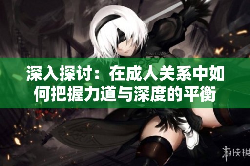 深入探讨：在成人关系中如何把握力道与深度的平衡