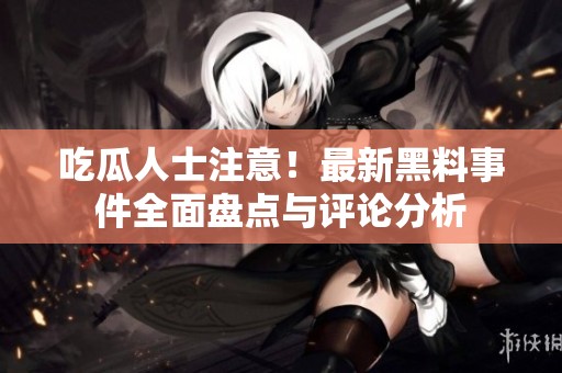 吃瓜人士注意！最新黑料事件全面盘点与评论分析