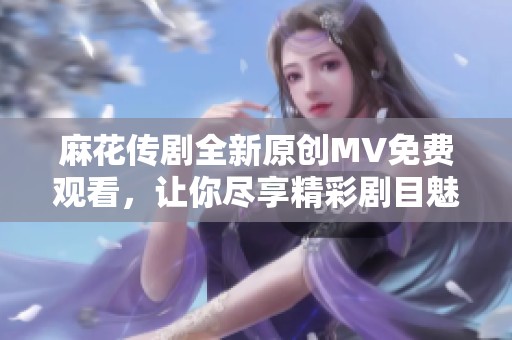 麻花传剧全新原创MV免费观看，让你尽享精彩剧目魅力