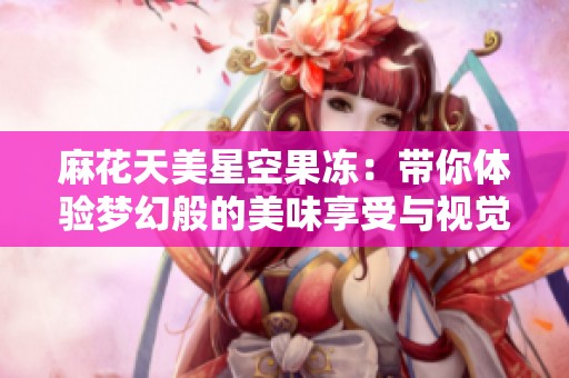 麻花天美星空果冻：带你体验梦幻般的美味享受与视觉盛宴