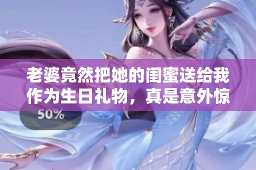 老婆竟然把她的闺蜜送给我作为生日礼物，真是意外惊喜！