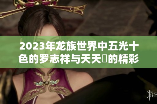 2023年龙族世界中五光十色的罗志祥与天天奭的精彩故事