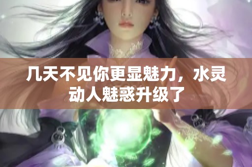 几天不见你更显魅力，水灵动人魅惑升级了