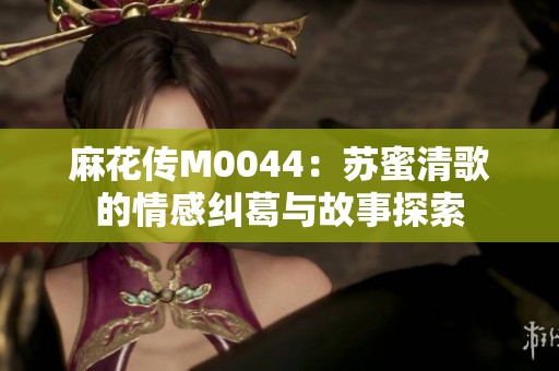 麻花传M0044：苏蜜清歌的情感纠葛与故事探索