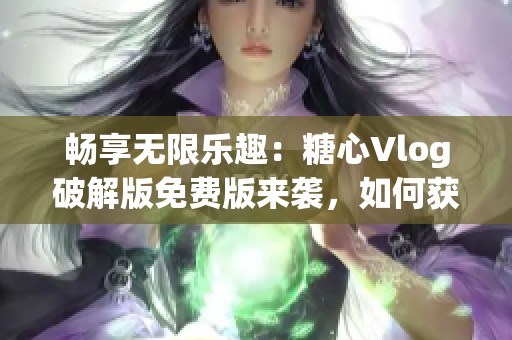 畅享无限乐趣：糖心Vlog破解版免费版来袭，如何获取？