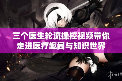 三个医生轮流操控视频带你走进医疗趣闻与知识世界