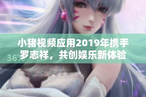 小猪视频应用2019年携手罗志祥，共创娱乐新体验