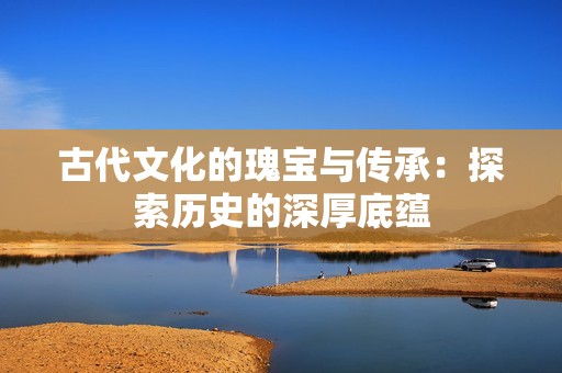 古代文化的瑰宝与传承：探索历史的深厚底蕴
