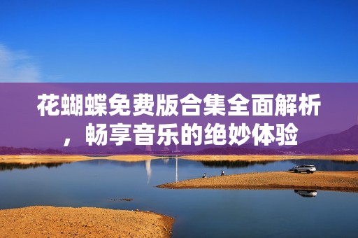 花蝴蝶免费版合集全面解析，畅享音乐的绝妙体验