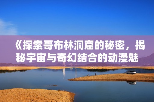 《探索哥布林洞窟的秘密，揭秘宇宙与奇幻结合的动漫魅力》