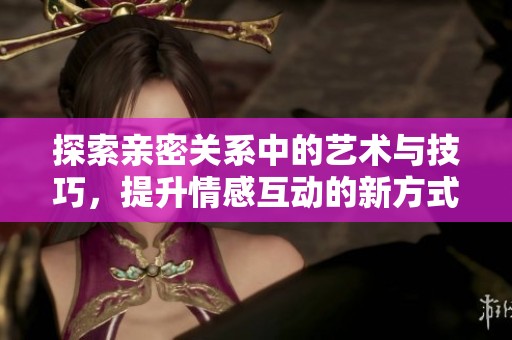 探索亲密关系中的艺术与技巧，提升情感互动的新方式