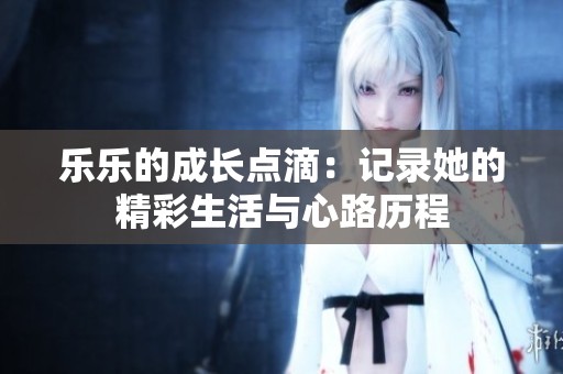 乐乐的成长点滴：记录她的精彩生活与心路历程