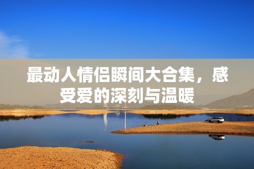 最动人情侣瞬间大合集，感受爱的深刻与温暖