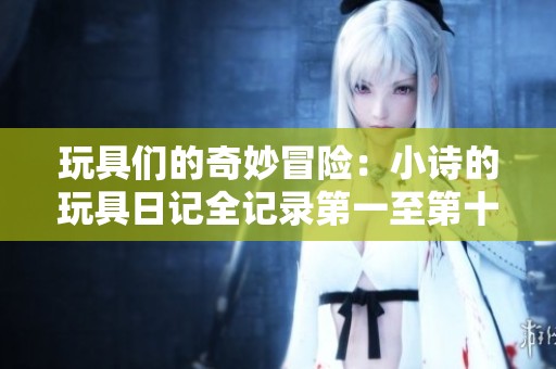 玩具们的奇妙冒险：小诗的玩具日记全记录第一至第十五篇