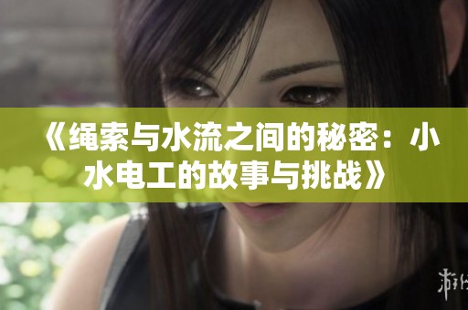 《绳索与水流之间的秘密：小水电工的故事与挑战》