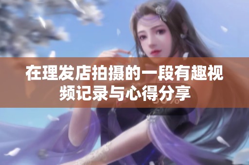 在理发店拍摄的一段有趣视频记录与心得分享