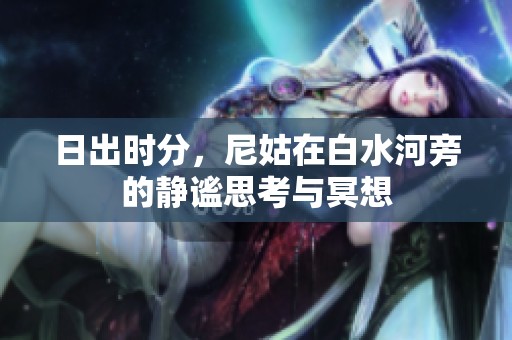 日出时分，尼姑在白水河旁的静谧思考与冥想