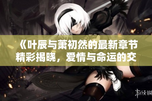 《叶辰与萧初然的最新章节精彩揭晓，爱情与命运的交织》