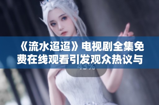 《流水迢迢》电视剧全集免费在线观看引发观众热议与追捧