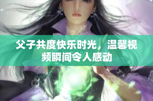 父子共度快乐时光，温馨视频瞬间令人感动