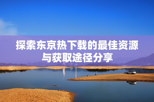 探索东京热下载的最佳资源与获取途径分享