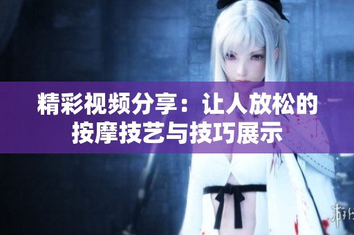 精彩视频分享：让人放松的按摩技艺与技巧展示