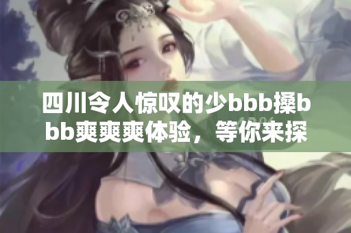 四川令人惊叹的少bbb搡bbb爽爽爽体验，等你来探讨！