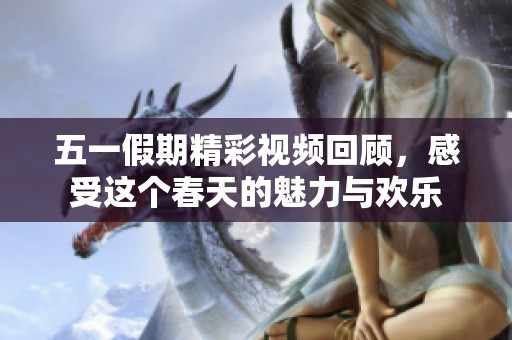 五一假期精彩视频回顾，感受这个春天的魅力与欢乐