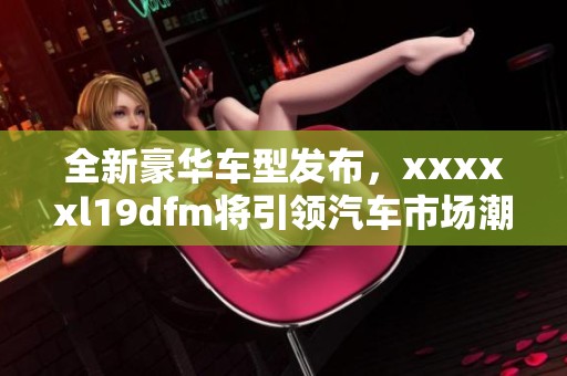 全新豪华车型发布，xxxxxl19dfm将引领汽车市场潮流