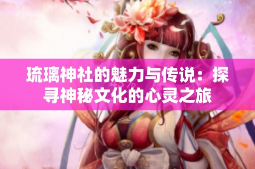 琉璃神社的魅力与传说：探寻神秘文化的心灵之旅