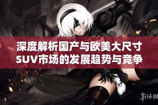 深度解析国产与欧美大尺寸SUV市场的发展趋势与竞争格局