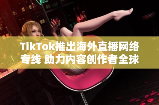 TikTok推出海外直播网络专线 助力内容创作者全球连接