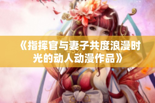 《指挥官与妻子共度浪漫时光的动人动漫作品》