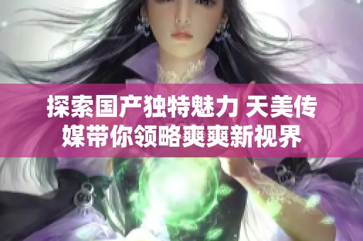 探索国产独特魅力 天美传媒带你领略爽爽新视界