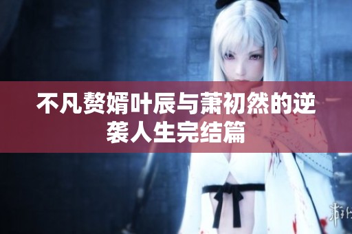 不凡赘婿叶辰与萧初然的逆袭人生完结篇
