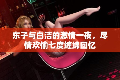 东子与白洁的激情一夜，尽情欢愉七度缠绵回忆