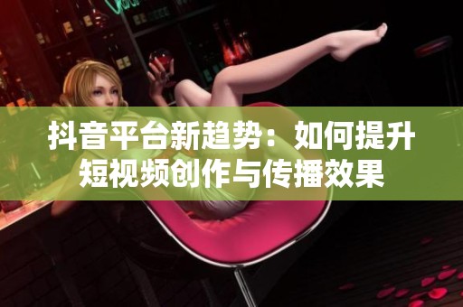 抖音平台新趋势：如何提升短视频创作与传播效果
