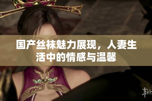 国产丝袜魅力展现，人妻生活中的情感与温馨
