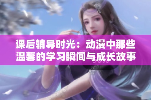 课后辅导时光：动漫中那些温馨的学习瞬间与成长故事