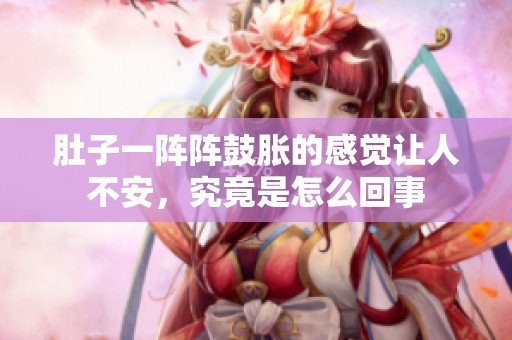 肚子一阵阵鼓胀的感觉让人不安，究竟是怎么回事