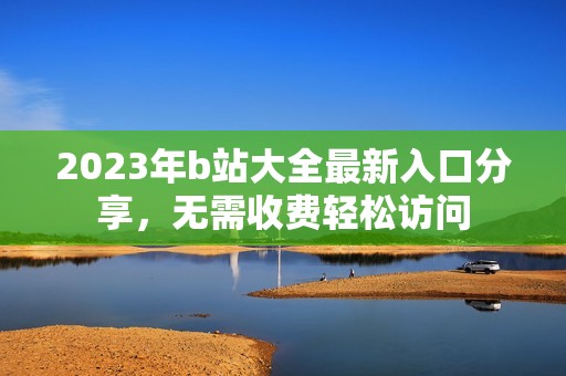 2023年b站大全最新入口分享，无需收费轻松访问