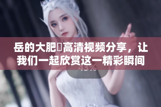 岳的大肥坹高清视频分享，让我们一起欣赏这一精彩瞬间