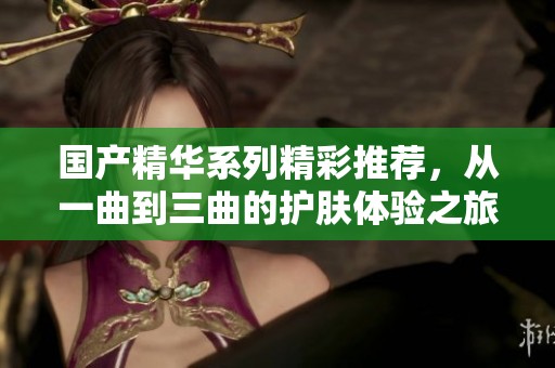 国产精华系列精彩推荐，从一曲到三曲的护肤体验之旅