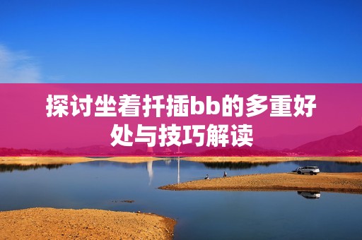 探讨坐着扦插bb的多重好处与技巧解读