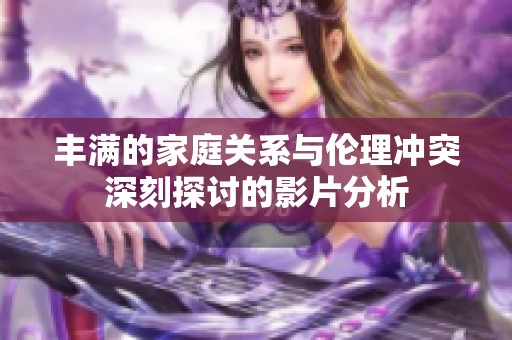 丰满的家庭关系与伦理冲突深刻探讨的影片分析