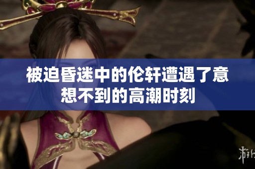 被迫昏迷中的伦轩遭遇了意想不到的高潮时刻